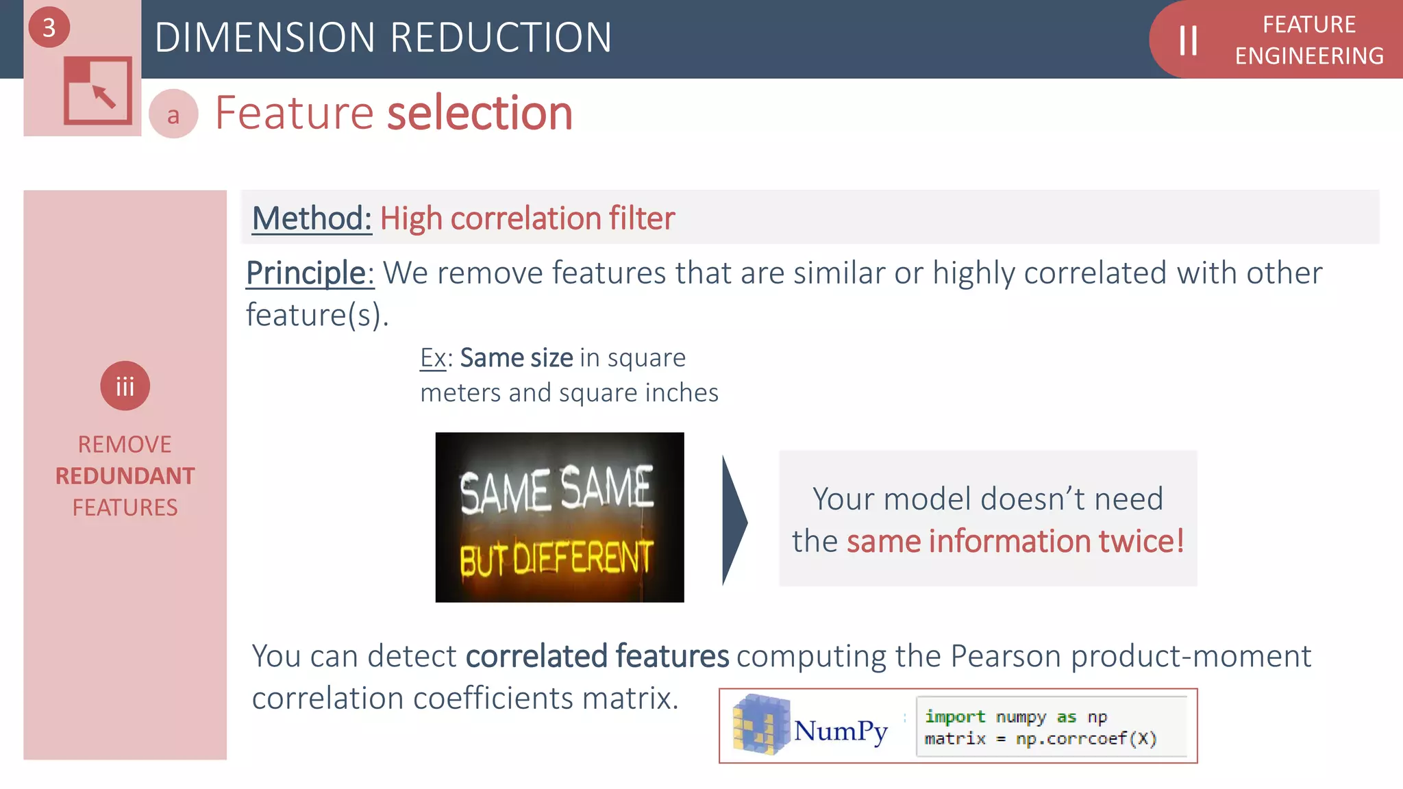 FEATURE
ENGINEERINGIIDIMENSION REDUCTION
Feature selectiona
REMOVE
REDUNDANT
FEATURES
iii
Principle: We remove features that are similar or highly correlated with other
feature(s).
Method: High correlation filter
Ex: Same size in square
meters and square inches
Your model doesn’t need
the same information twice!
3
You can detect correlated features computing the Pearson product-moment
correlation coefficients matrix.
 
