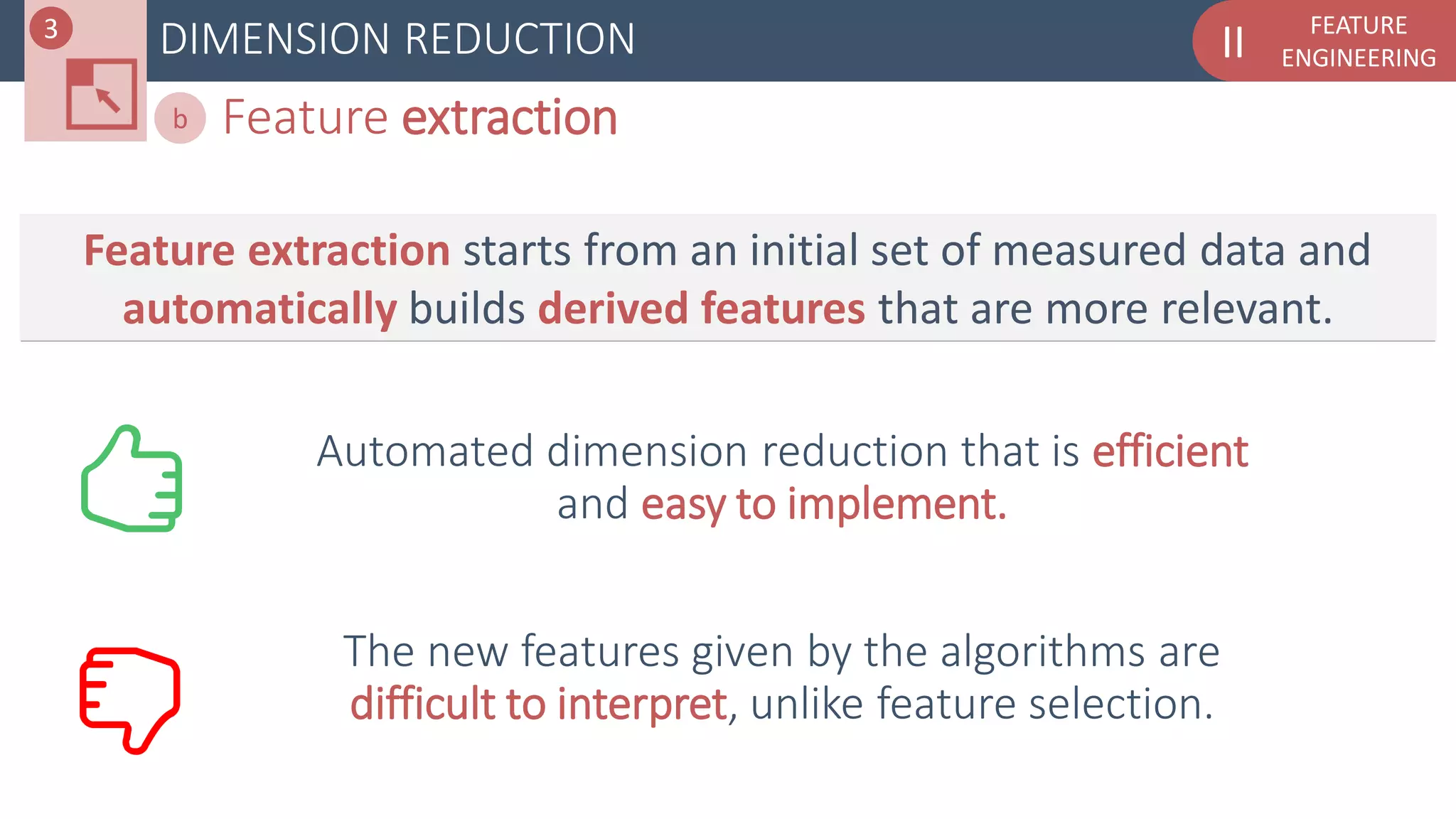FEATURE
ENGINEERINGIIDIMENSION REDUCTION
Feature extractionb
Feature extraction starts from an initial set of measured data and
automatically builds derived features that are more relevant.
Automated dimension reduction that is efficient
and easy to implement.
The new features given by the algorithms are
difficult to interpret, unlike feature selection.
3
 