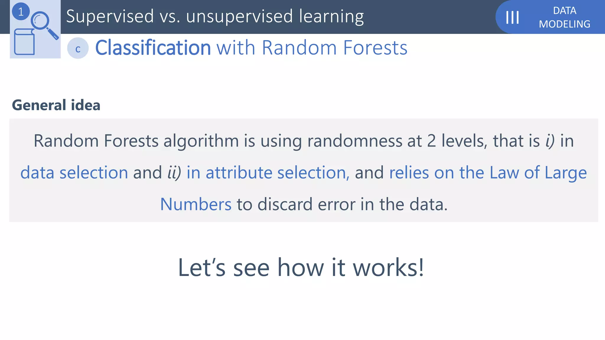 DATA
MODELINGIIISupervised vs. unsupervised learning1
Classification with Random Forestsc
General idea
Random Forests algorithm is using randomness at 2 levels, that is i) in
data selection and ii) in attribute selection, and relies on the Law of Large
Numbers to discard error in the data.
Let’s see how it works!
 