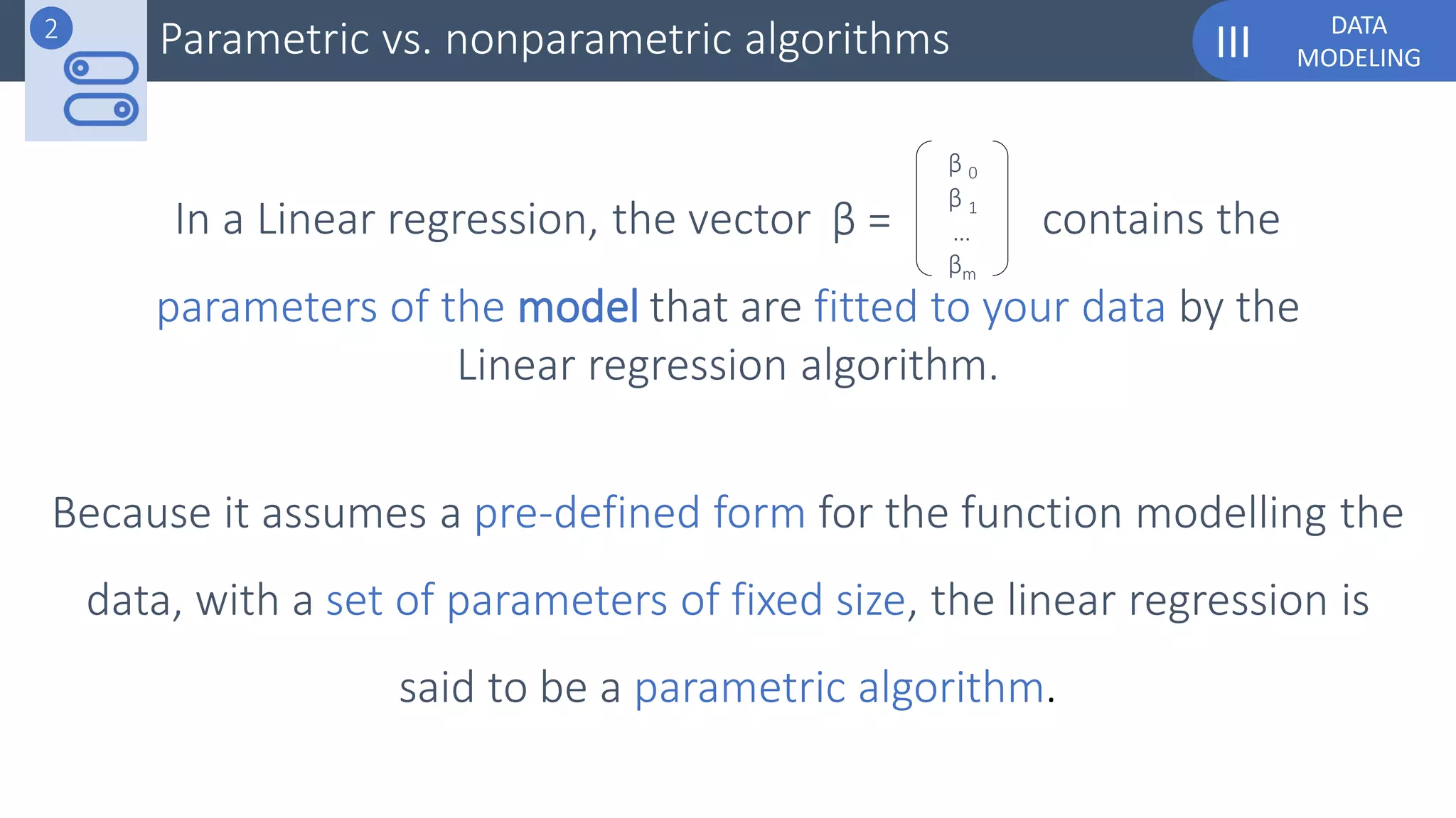 DATA
MODELINGIII
Because it assumes a pre-defined form for the function modelling the
data, with a set of parameters of fixed size, the linear regression is
said to be a parametric algorithm.
In a Linear regression, the vector contains theβ =
β 0
βm
β 1
…
Parametric vs. nonparametric algorithms2
parameters of the model that are fitted to your data by the
Linear regression algorithm.
 