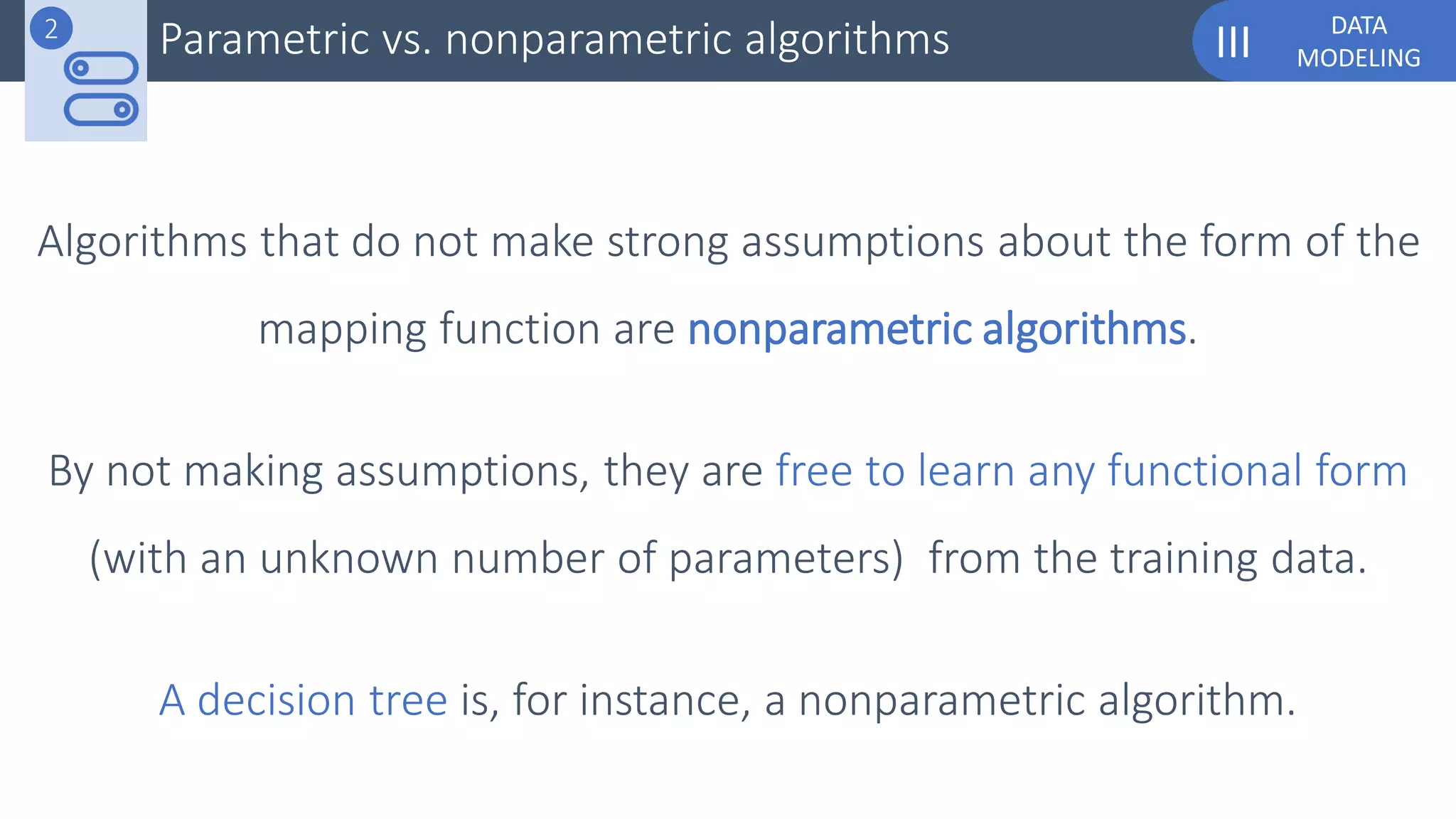 DATA
MODELINGIII
Algorithms that do not make strong assumptions about the form of the
mapping function are nonparametric algorithms.
By not making assumptions, they are free to learn any functional form
(with an unknown number of parameters) from the training data.
A decision tree is, for instance, a nonparametric algorithm.
Parametric vs. nonparametric algorithms2
 