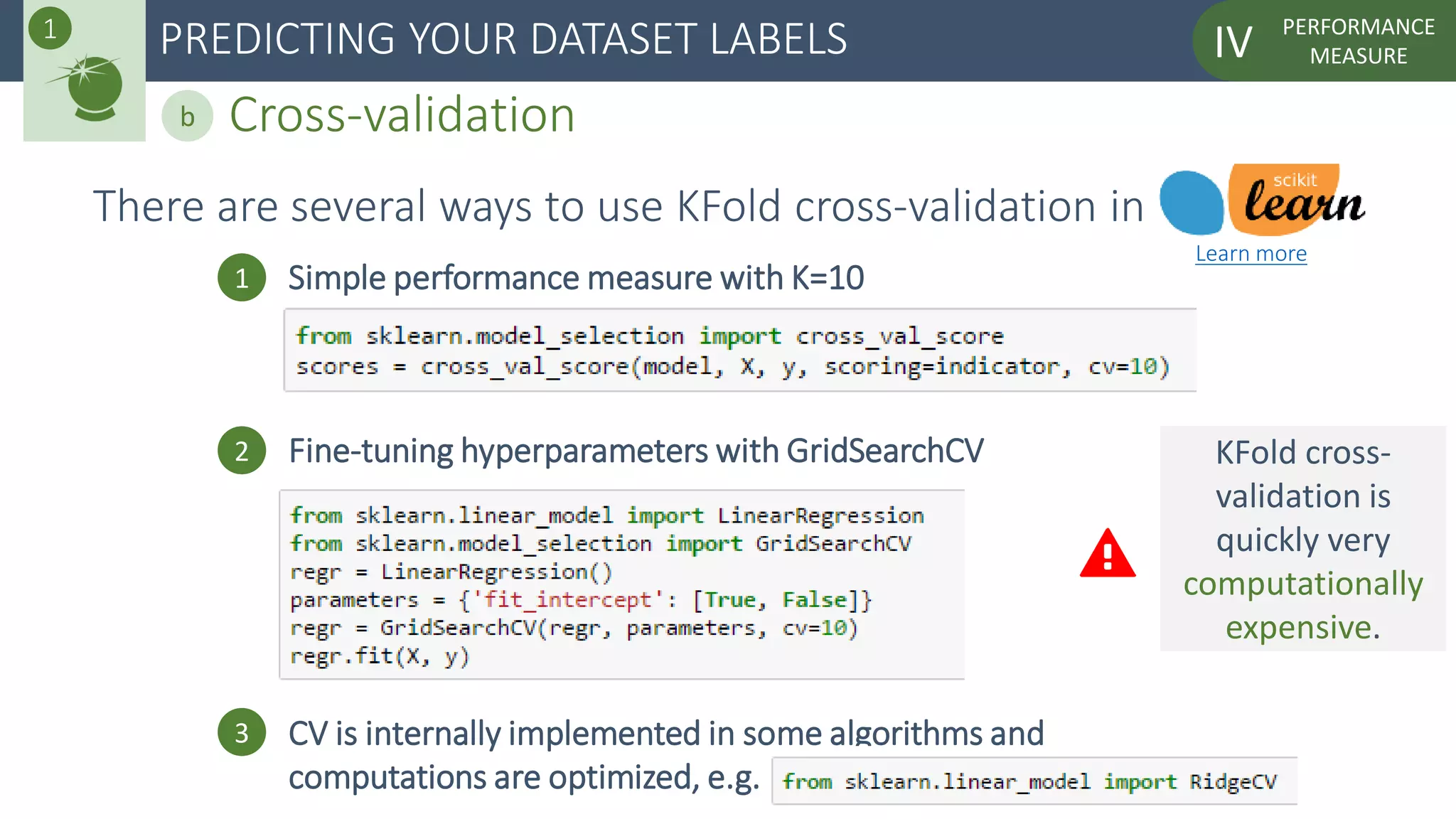 PERFORMANCE
MEASUREIVPREDICTING YOUR DATASET LABELS
Cross-validationb
1
There are several ways to use KFold cross-validation in
1 Simple performance measure with K=10
2 Fine-tuning hyperparameters with GridSearchCV
3 CV is internally implemented in some algorithms and
computations are optimized, e.g.
Learn more
KFold cross-
validation is
quickly very
computationally
expensive.
 