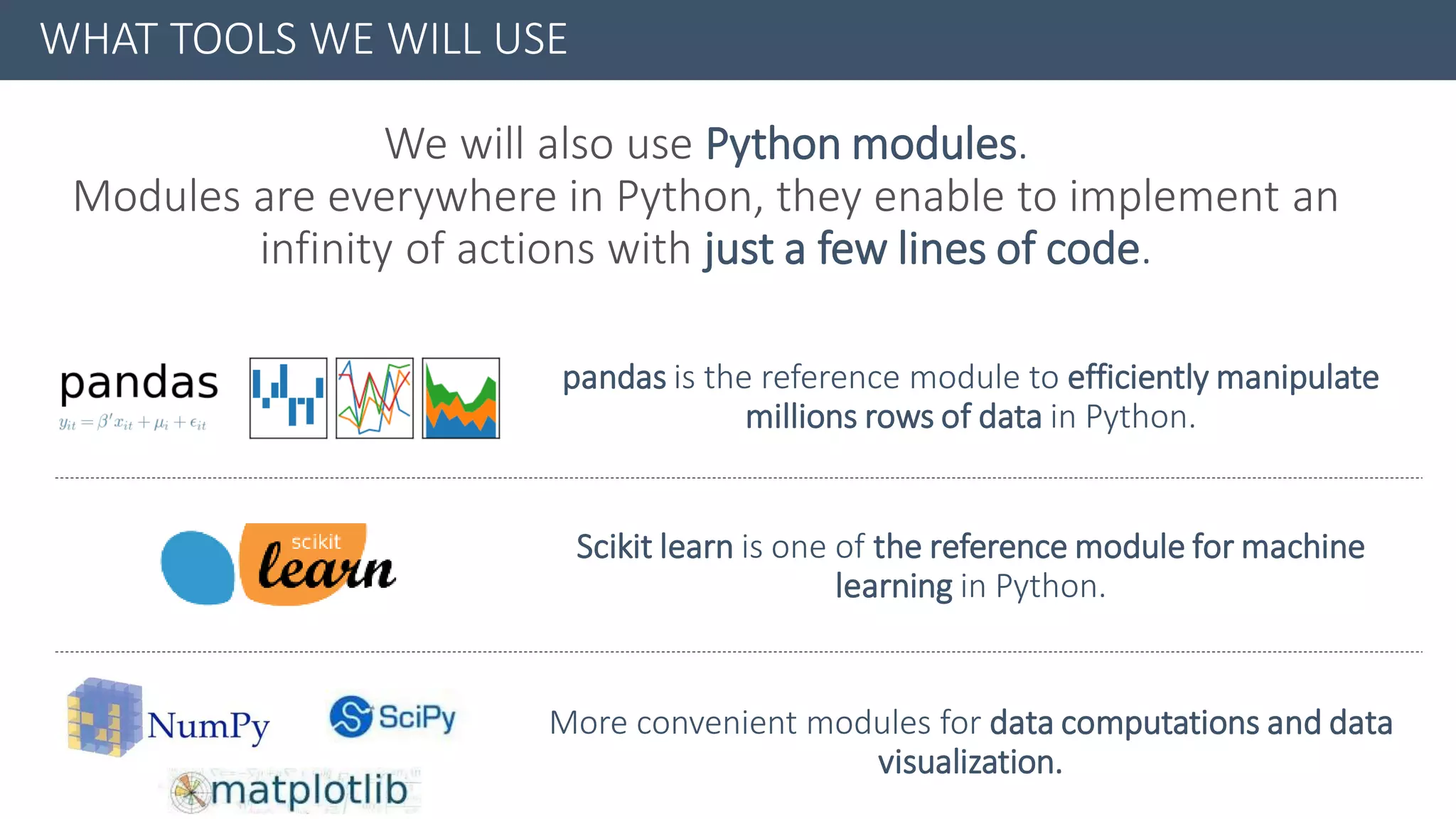 WHAT TOOLS WE WILL USE
We will also use Python modules.
Modules are everywhere in Python, they enable to implement an
infinity of actions with just a few lines of code.
pandas is the reference module to efficiently manipulate
millions rows of data in Python.
Scikit learn is one of the reference module for machine
learning in Python.
More convenient modules for data computations and data
visualization.
 