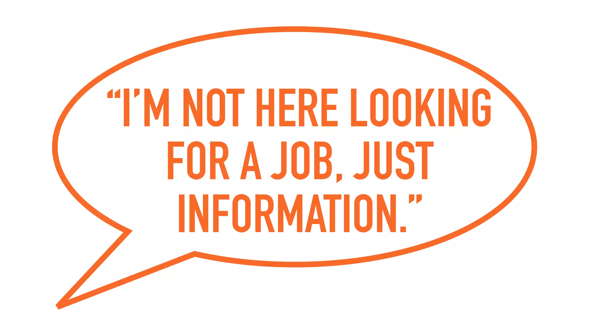 “I’M NOT HERE LOOKING
FOR A JOB, JUST
INFORMATION.”
 
