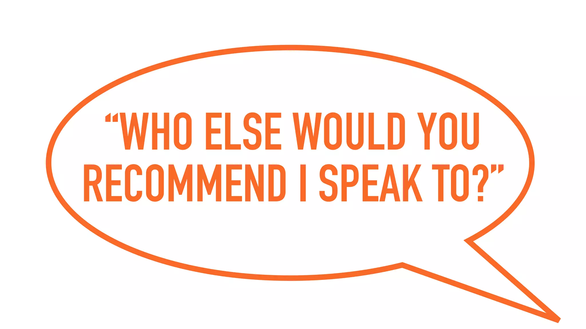 “WHO ELSE WOULD YOU
RECOMMEND I SPEAK TO?”
 