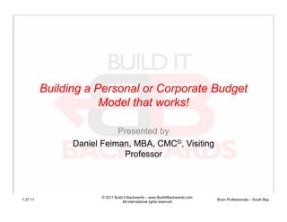 Building a Personal or Corporate Budget
                      Model that works!

                           Presented by
                Daniel Feiman, MBA, CMC©, Visiting
                            Professor



                      © 2011 Build It Backwards – www.BuildItBackwards.com
1.27.11                                                                      Bruin Professionals – South Bay
                                  All international rights reserved
 