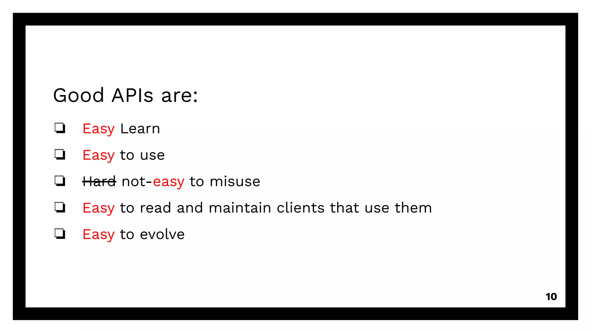 Good APIs are:
❏ Easy Learn
❏ Easy to use
❏ Hard not-easy to misuse
❏ Easy to read and maintain clients that use them
❏ Easy to evolve
10
 