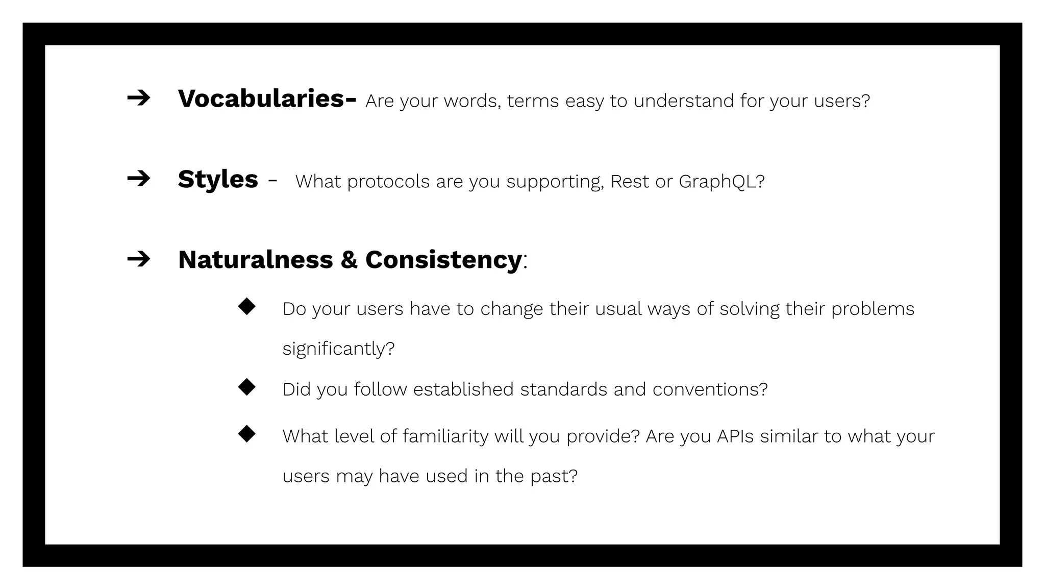 ➔ Vocabularies- Are your words, terms easy to understand for your users?
➔ Styles - What protocols are you supporting, Rest or GraphQL?
➔ Naturalness & Consistency:
◆ Do your users have to change their usual ways of solving their problems
signiﬁcantly?
◆ Did you follow established standards and conventions?
◆ What level of familiarity will you provide? Are you APIs similar to what your
users may have used in the past?
 