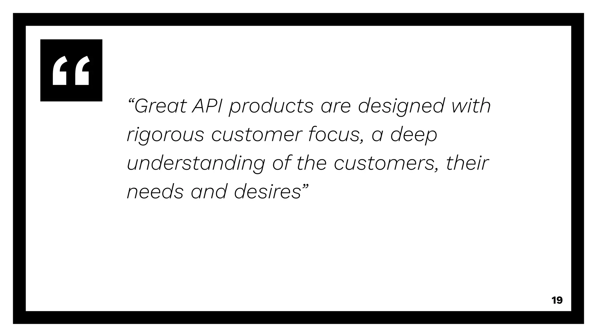 “Great API products are designed with
rigorous customer focus, a deep
understanding of the customers, their
needs and desires”
19
 
