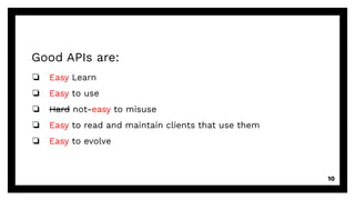 Good APIs are:
❏ Easy Learn
❏ Easy to use
❏ Hard not-easy to misuse
❏ Easy to read and maintain clients that use them
❏ Easy to evolve
10
 