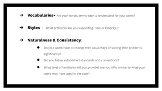➔ Vocabularies- Are your words, terms easy to understand for your users?
➔ Styles - What protocols are you supporting, Rest or GraphQL?
➔ Naturalness & Consistency:
◆ Do your users have to change their usual ways of solving their problems
signiﬁcantly?
◆ Did you follow established standards and conventions?
◆ What level of familiarity will you provide? Are you APIs similar to what your
users may have used in the past?
 