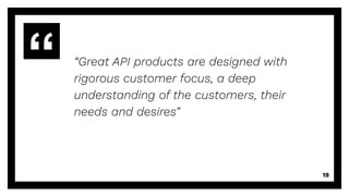 “Great API products are designed with
rigorous customer focus, a deep
understanding of the customers, their
needs and desires”
19
 