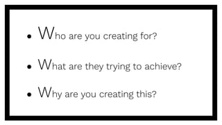 ● Who are you creating for?
● What are they trying to achieve?
● Why are you creating this?
 