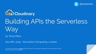 Building APIs the Serverless
Way
by Tessa Mero
Nov 6th, 2019 - Serverless Computing, London
The content of this presentation is proprietary information of Cloudinary. It is not intended to be distributed to any third party without the written
consent of Cloudinary. © 2019 Cloudinary inc.
@tessamero
 