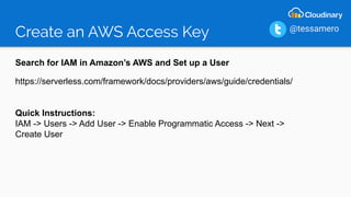 Create an AWS Access Key
Search for IAM in Amazon’s AWS and Set up a User
https://serverless.com/framework/docs/providers/aws/guide/credentials/
Quick Instructions:
IAM -> Users -> Add User -> Enable Programmatic Access -> Next ->
Create User
@tessamero
 