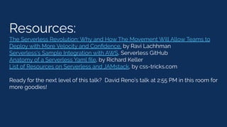 Resources:
The Serverless Revolution: Why and How The Movement Will Allow Teams to
Deploy with More Velocity and Conﬁdence, by Ravi Lachhman
Serverless’s Sample Integration with AWS, Serverless GitHub
Anatomy of a Serverless Yaml ﬁle, by Richard Keller
List of Resources on Serverless and JAMstack, by css-tricks.com
Ready for the next level of this talk? David Reno’s talk at 2:55 PM in this room for
more goodies!
 