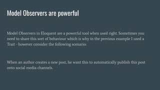 Model Observers are powerful
Model Observers in Eloquent are a powerful tool when used right. Sometimes you
need to share this sort of behaviour which is why in the previous example I used a
Trait - however consider the following scenario:
When an author creates a new post, he want this to automatically publish this post
onto social media channels.
 