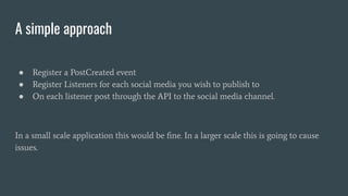 A simple approach
● Register a PostCreated event
● Register Listeners for each social media you wish to publish to
● On each listener post through the API to the social media channel.
In a small scale application this would be ﬁne. In a larger scale this is going to cause
issues.
 