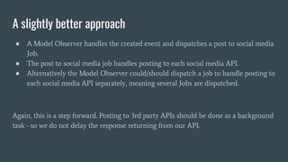 A slightly better approach
● A Model Observer handles the created event and dispatches a post to social media
Job.
● The post to social media job handles posting to each social media API.
● Alternatively the Model Observer could/should dispatch a job to handle posting to
each social media API separately, meaning several Jobs are dispatched.
Again, this is a step forward. Posting to 3rd party APIs should be done as a background
task - so we do not delay the response returning from our API.
 
