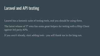 Laravel and API testing
Laravel has a fantastic suite of testing tools, and you should be using them.
The latest release of 7.* even has some great helpers for testing with a Http Client
against 3rd party APIs.
If you aren’t already, start adding tests - you will thank me in the long run.
 