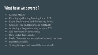 What have we covered?
● Cleaner Models
● Cleaning up Routing Loading for an API
● Route Declarations, and there many forms
● Content Type middleware and JSON:API
● Actioning a Request coming into our API
● API Resources for consistency
● How useful Traits can be
● Mode Observers and examples of when to use them
● Dispatchable Jobs
● Testing is important, even if they are simple.
 