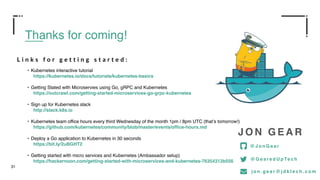 31
Thanks for coming!
• Kubernetes interactive tutorial
https://kubernetes.io/docs/tutorials/kubernetes-basics
• Getting Stated with Microservies using Go, gRPC and Kubernetes
https://outcrawl.com/getting-started-microservices-go-grpc-kubernetes
• Sign up for Kubernetes slack
http://slack.k8s.io
• Kubernetes team office hours every third Wednesday of the month 1pm / 8pm UTC (that’s tomorrow!)
https://github.com/kubernetes/community/blob/master/events/office-hours.md
• Deploy a Go application to Kubernetes in 30 seconds
https://bit.ly/2uBGHT2
• Getting started with micro services and Kubernetes (Ambassador setup)
https://hackernoon.com/getting-started-with-microservices-and-kubernetes-76354312b556
J O N G E A R
@ G e a r e d U p Te c h
@ J o n G e a r
j o n . g e a r @ j d k t e c h . c o m
L i n k s f o r g e t t i n g s t a r t e d :
 