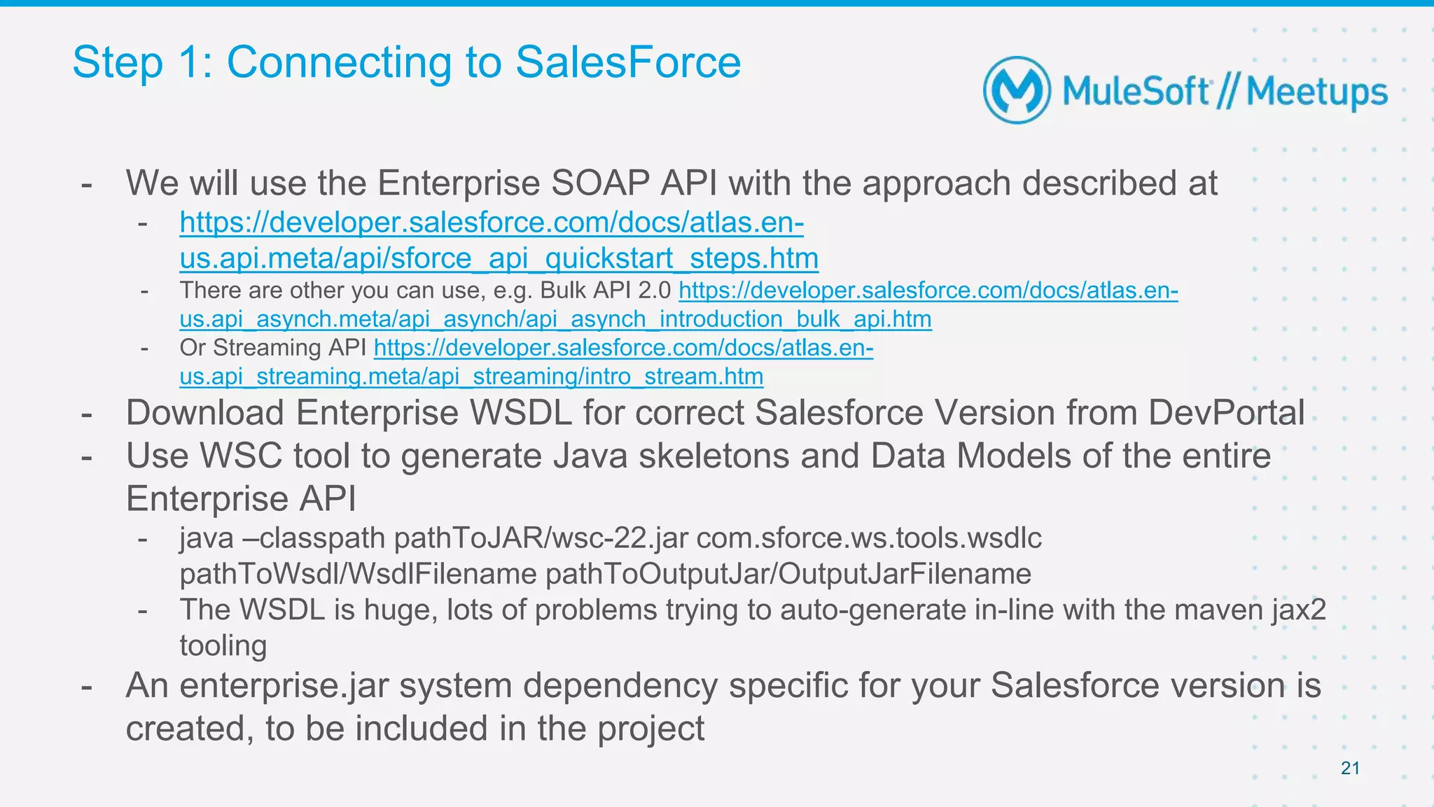 Step 1: Connecting to SalesForce
21
- We will use the Enterprise SOAP API with the approach described at
- https://developer.salesforce.com/docs/atlas.en-
us.api.meta/api/sforce_api_quickstart_steps.htm
- There are other you can use, e.g. Bulk API 2.0 https://developer.salesforce.com/docs/atlas.en-
us.api_asynch.meta/api_asynch/api_asynch_introduction_bulk_api.htm
- Or Streaming API https://developer.salesforce.com/docs/atlas.en-
us.api_streaming.meta/api_streaming/intro_stream.htm
- Download Enterprise WSDL for correct Salesforce Version from DevPortal
- Use WSC tool to generate Java skeletons and Data Models of the entire
Enterprise API
- java –classpath pathToJAR/wsc-22.jar com.sforce.ws.tools.wsdlc
pathToWsdl/WsdlFilename​ pathToOutputJar/OutputJarFilename
- The WSDL is huge, lots of problems trying to auto-generate in-line with the maven jax2
tooling
- An enterprise.jar system dependency specific for your Salesforce version is
created, to be included in the project
 
