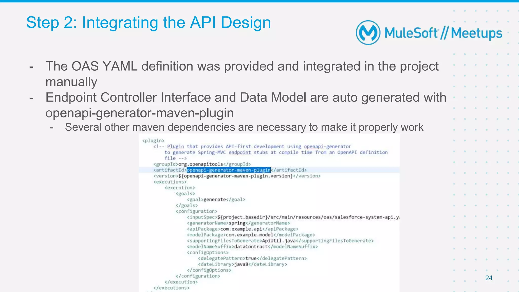 24
- The OAS YAML definition was provided and integrated in the project
manually
- Endpoint Controller Interface and Data Model are auto generated with
openapi-generator-maven-plugin
- Several other maven dependencies are necessary to make it properly work
Step 2: Integrating the API Design
 