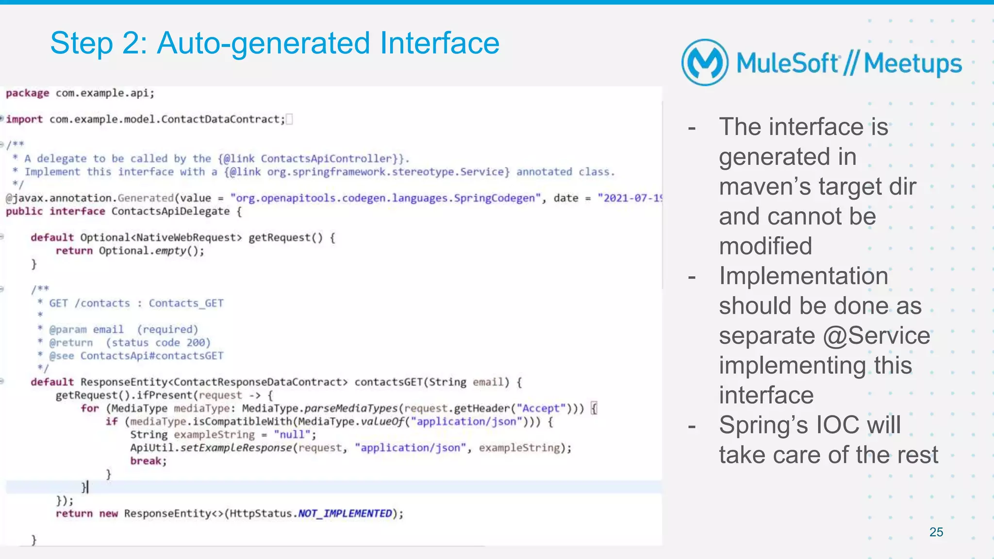 25
- The interface is
generated in
maven’s target dir
and cannot be
modified
- Implementation
should be done as
separate @Service
implementing this
interface
- Spring’s IOC will
take care of the rest
Step 2: Auto-generated Interface
 