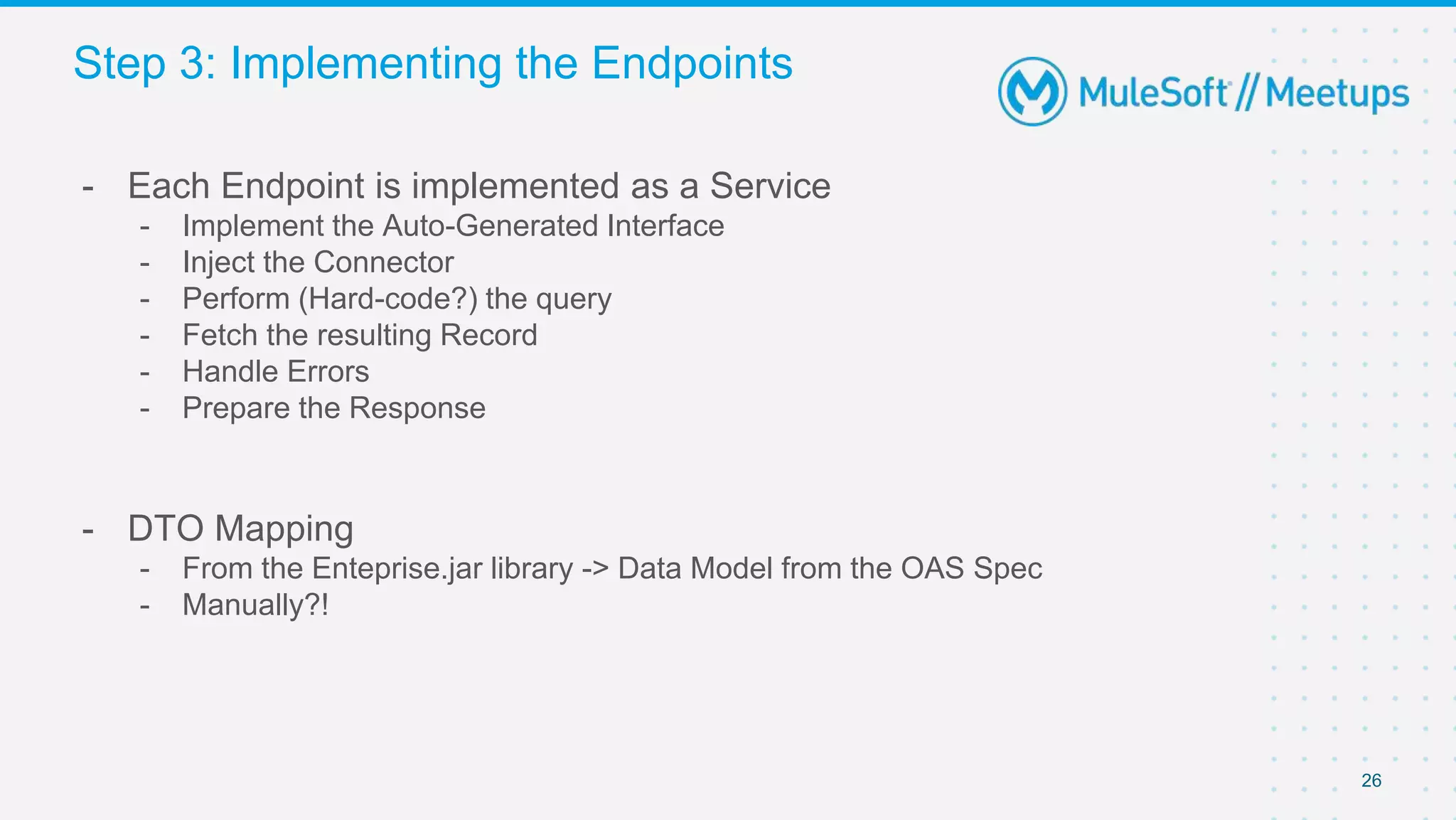26
- Each Endpoint is implemented as a Service
- Implement the Auto-Generated Interface
- Inject the Connector
- Perform (Hard-code?) the query
- Fetch the resulting Record
- Handle Errors
- Prepare the Response
- DTO Mapping
- From the Enteprise.jar library -> Data Model from the OAS Spec
- Manually?!
Step 3: Implementing the Endpoints
 