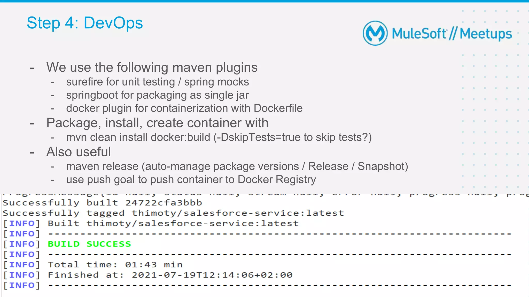 29
- We use the following maven plugins
- surefire for unit testing / spring mocks
- springboot for packaging as single jar
- docker plugin for containerization with Dockerfile
- Package, install, create container with
- mvn clean install docker:build (-DskipTests=true to skip tests?)
- Also useful
- maven release (auto-manage package versions / Release / Snapshot)
- use push goal to push container to Docker Registry
Step 4: DevOps
 