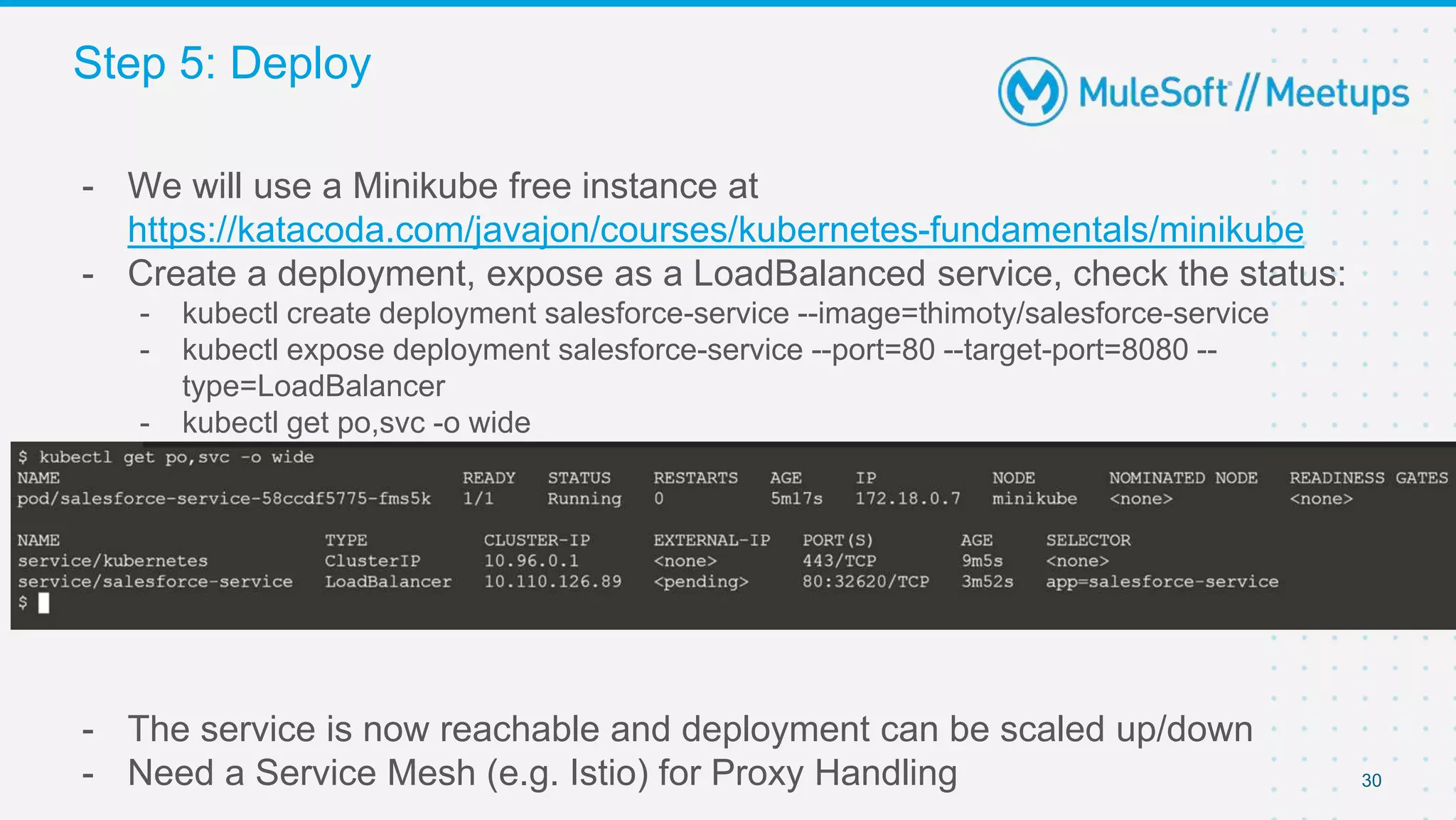 30
- We will use a Minikube free instance at
https://katacoda.com/javajon/courses/kubernetes-fundamentals/minikube
- Create a deployment, expose as a LoadBalanced service, check the status:
- kubectl create deployment salesforce-service --image=thimoty/salesforce-service
- kubectl expose deployment salesforce-service --port=80 --target-port=8080 --
type=LoadBalancer
- kubectl get po,svc -o wide
- The service is now reachable and deployment can be scaled up/down
- Need a Service Mesh (e.g. Istio) for Proxy Handling
Step 5: Deploy
 