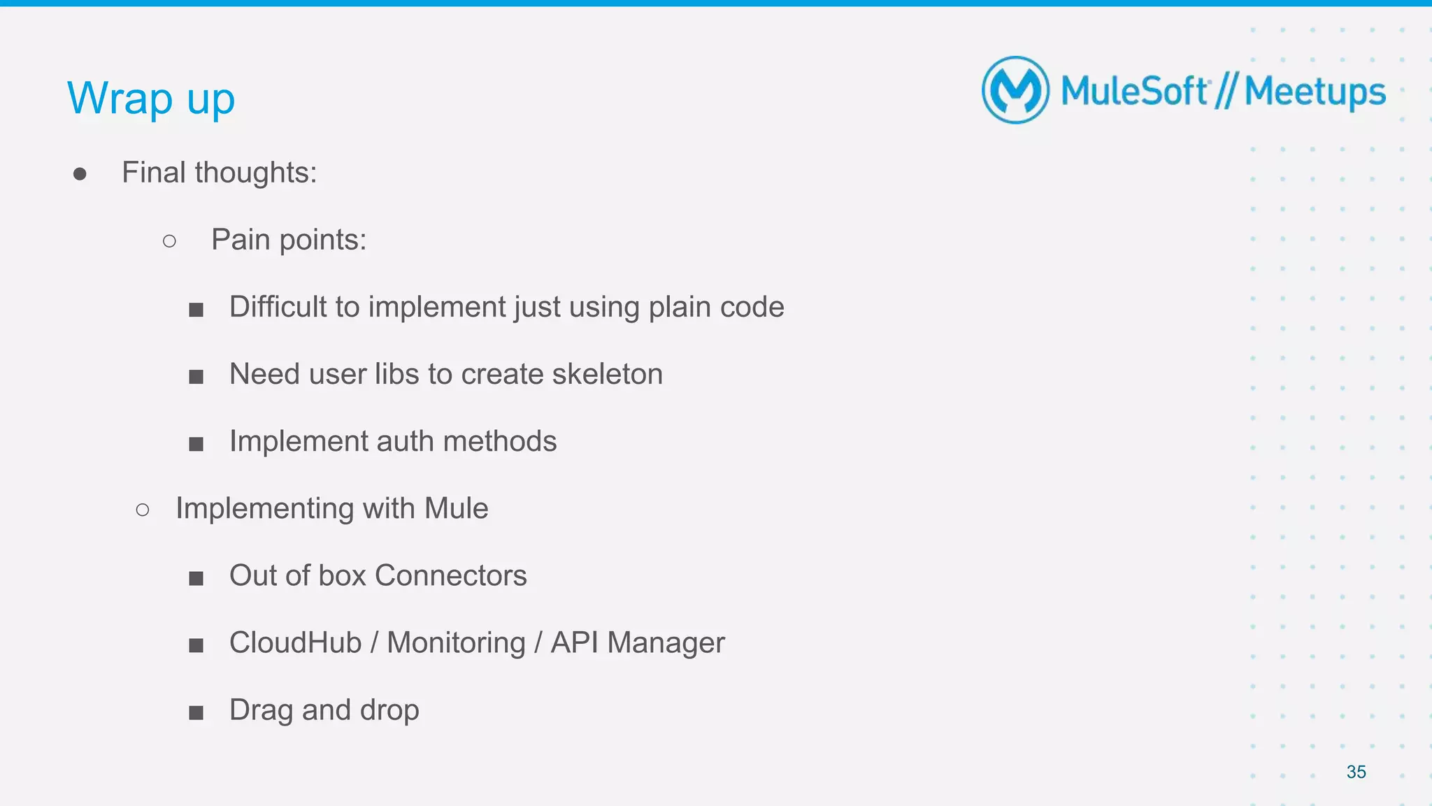 35
● Final thoughts:
○ Pain points:
■ Difficult to implement just using plain code
■ Need user libs to create skeleton
■ Implement auth methods
○ Implementing with Mule
■ Out of box Connectors
■ CloudHub / Monitoring / API Manager
■ Drag and drop
Wrap up
 