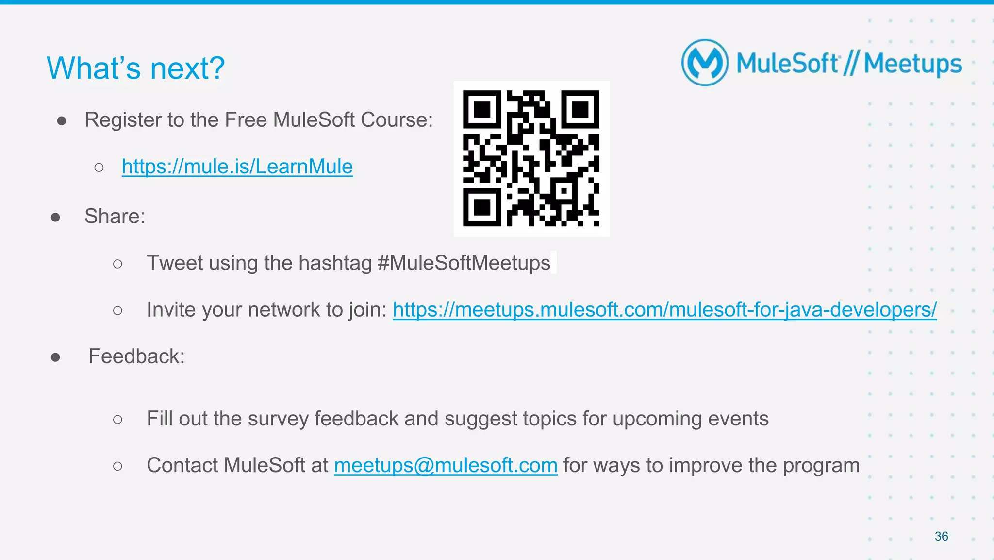 36
● Register to the Free MuleSoft Course:
○ https://mule.is/LearnMule
● Share:
○ Tweet using the hashtag #MuleSoftMeetups
○ Invite your network to join: https://meetups.mulesoft.com/mulesoft-for-java-developers/
● Feedback:
○ Fill out the survey feedback and suggest topics for upcoming events
○ Contact MuleSoft at meetups@mulesoft.com for ways to improve the program
What’s next?
 