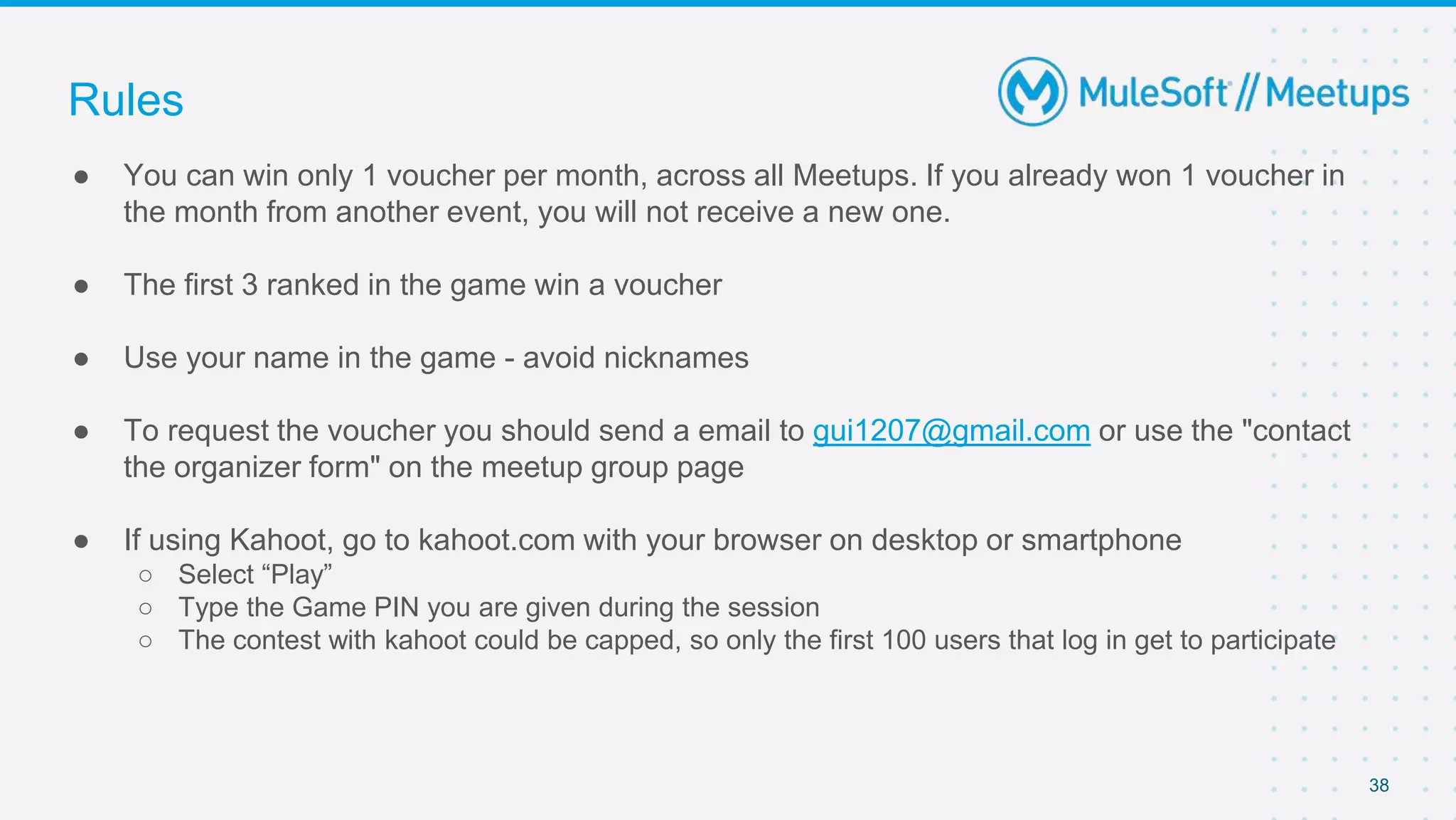 38
● You can win only 1 voucher per month, across all Meetups. If you already won 1 voucher in
the month from another event, you will not receive a new one.
● The first 3 ranked in the game win a voucher
● Use your name in the game - avoid nicknames
● To request the voucher you should send a email to gui1207@gmail.com or use the "contact
the organizer form" on the meetup group page
● If using Kahoot, go to kahoot.com with your browser on desktop or smartphone
○ Select “Play”
○ Type the Game PIN you are given during the session
○ The contest with kahoot could be capped, so only the first 100 users that log in get to participate
Rules
 