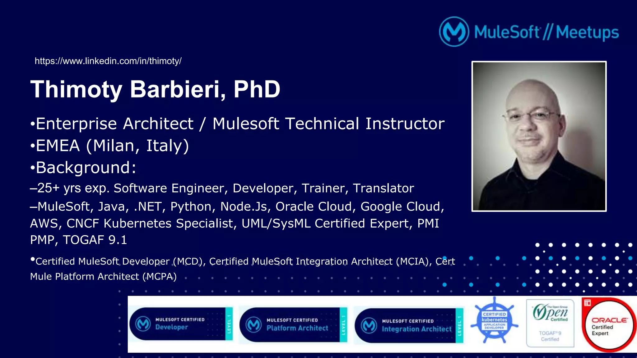•Enterprise Architect / Mulesoft Technical Instructor
•EMEA (Milan, Italy)
•Background:
–25+ yrs exp. Software Engineer, Developer, Trainer, Translator
–MuleSoft, Java, .NET, Python, Node.Js, Oracle Cloud, Google Cloud,
AWS, CNCF Kubernetes Specialist, UML/SysML Certified Expert, PMI
PMP, TOGAF 9.1
•Certified MuleSoft Developer (MCD), Certified MuleSoft Integration Architect (MCIA), Cert
Mule Platform Architect (MCPA)
Thimoty Barbieri, PhD
https://www.linkedin.com/in/thimoty/
 