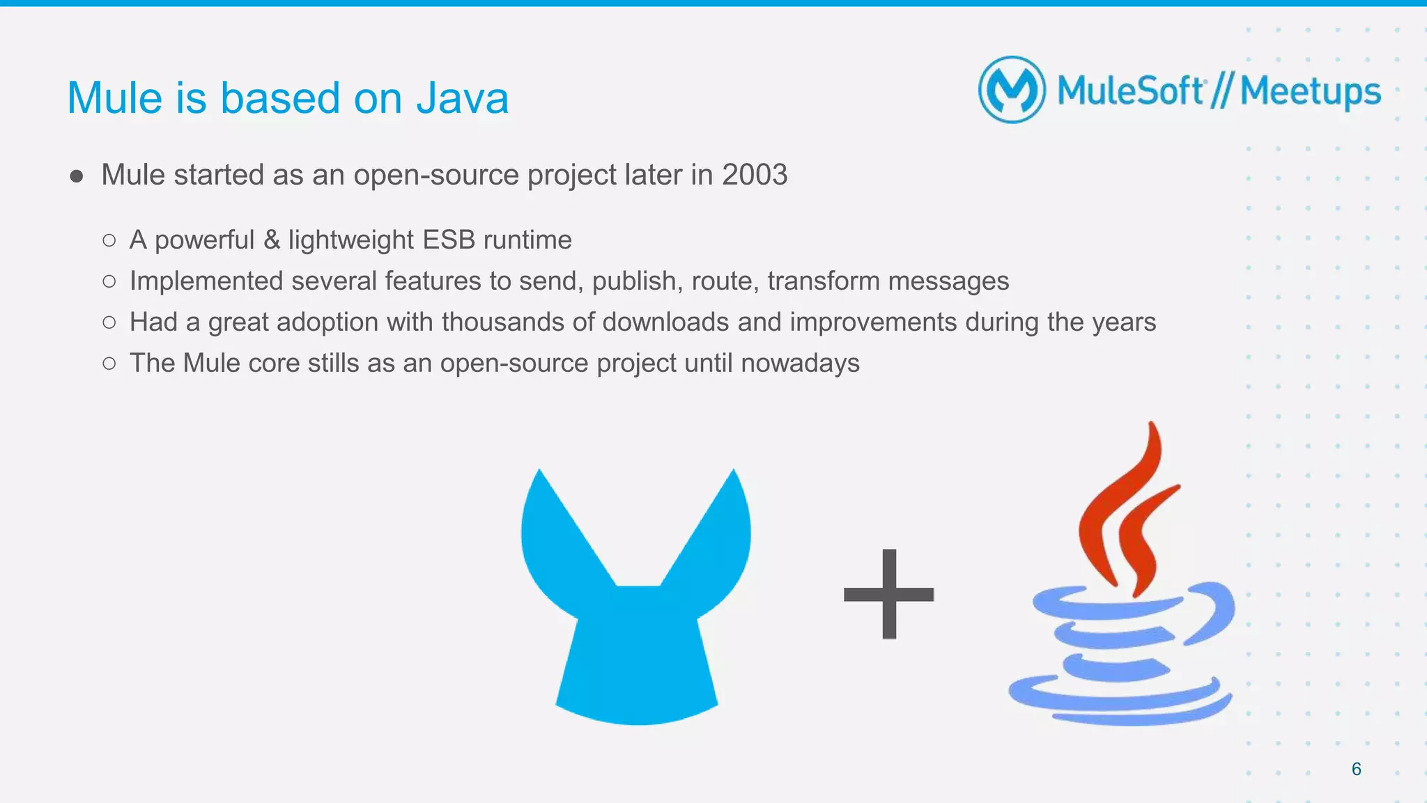 6
● Mule started as an open-source project later in 2003
○ A powerful & lightweight ESB runtime
○ Implemented several features to send, publish, route, transform messages
○ Had a great adoption with thousands of downloads and improvements during the years
○ The Mule core stills as an open-source project until nowadays
Mule is based on Java
 