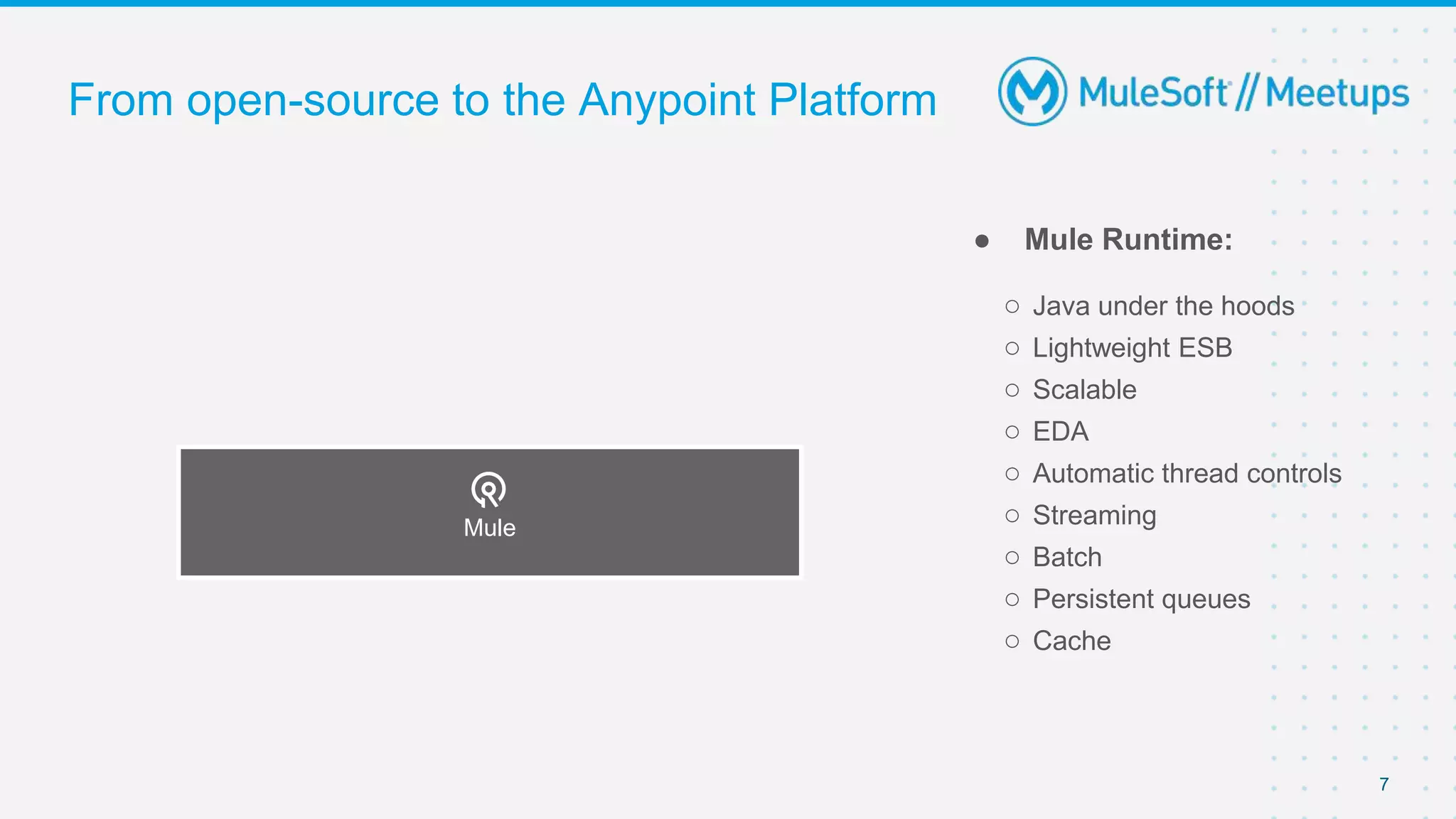 7
From open-source to the Anypoint Platform
● Mule Runtime:
○ Java under the hoods
○ Lightweight ESB
○ Scalable
○ EDA
○ Automatic thread controls
○ Streaming
○ Batch
○ Persistent queues
○ Cache
Mule
 