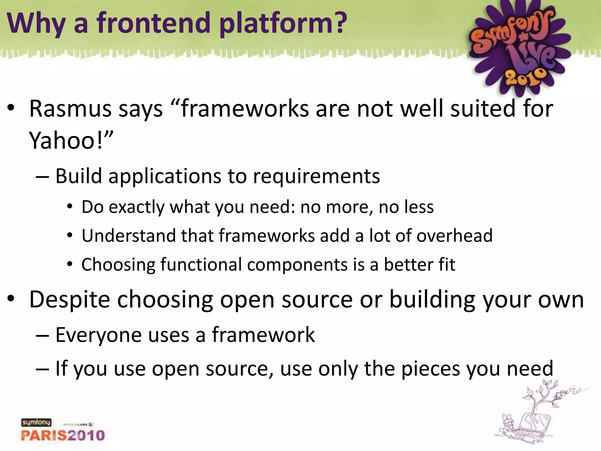 Why a frontend platform?Rasmus says “frameworks are not well suited for Yahoo!”Build applications to requirementsDo exactly what you need: no more, no lessUnderstand that frameworks add a lot of overheadChoosing functional components is a better fitDespite choosing open source or building your ownEveryone uses a frameworkIf you use open source, use only the pieces you need