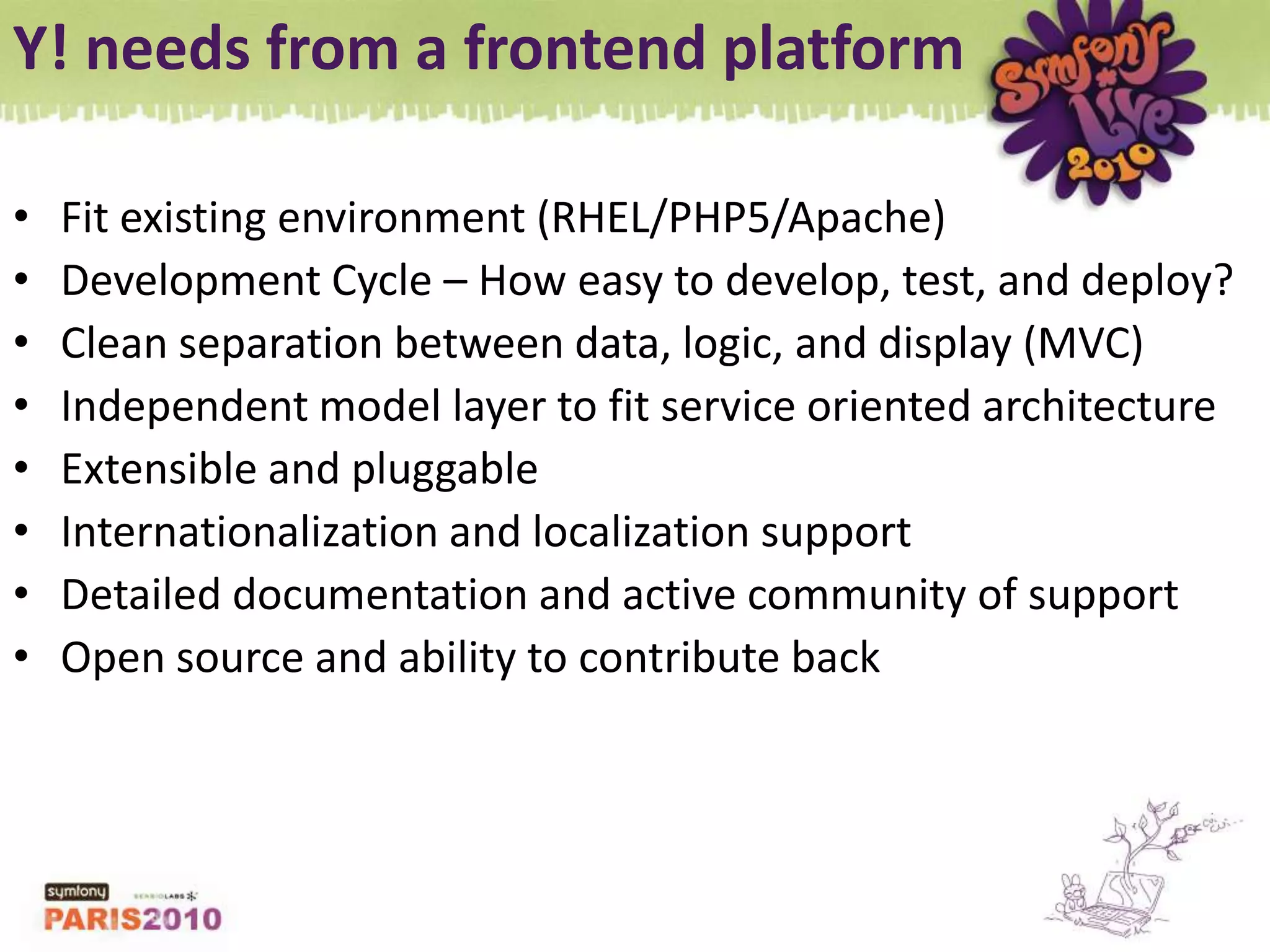 Y! needs from a frontend platformFit existing environment (RHEL/PHP5/Apache)Development Cycle – How easy to develop, test, and deploy?Clean separation between data, logic, and display (MVC) Independent model layer to fit service oriented architectureExtensible and pluggableInternationalization and localization supportDetailed documentation and active community of supportOpen source and ability to contribute back