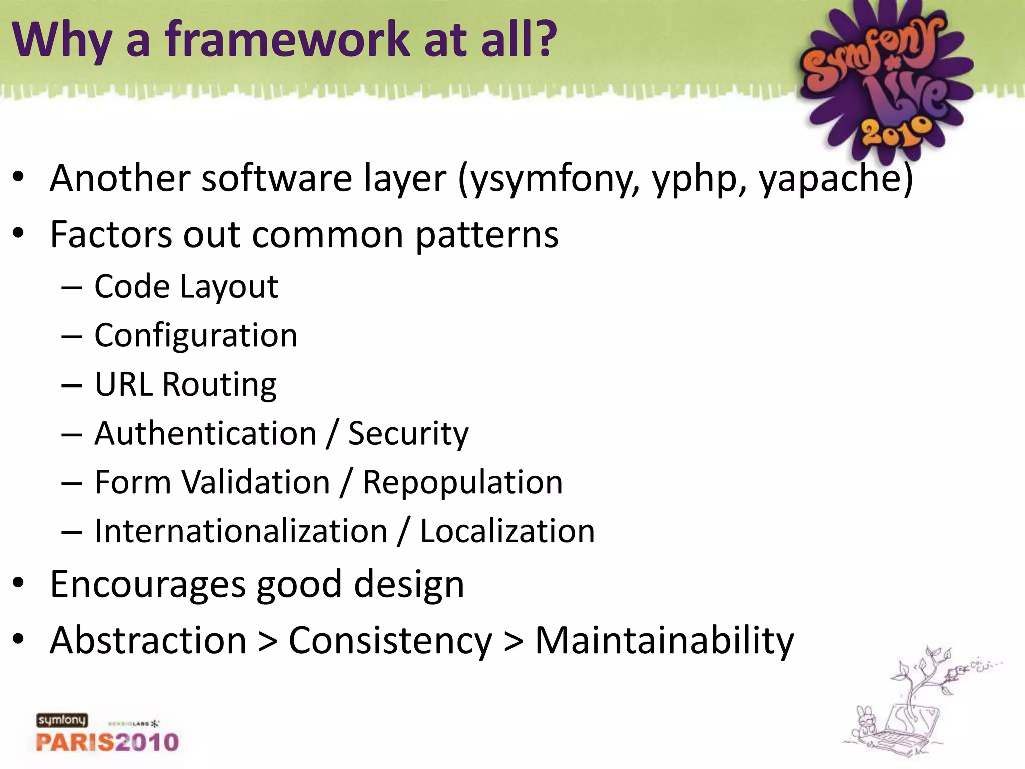 Why a framework at all?Another software layer (ysymfony, yphp, yapache)Factors out common patternsCode LayoutConfigurationURL RoutingAuthentication / SecurityForm Validation / RepopulationInternationalization / LocalizationEncourages good designAbstraction &gt; Consistency &gt; Maintainability