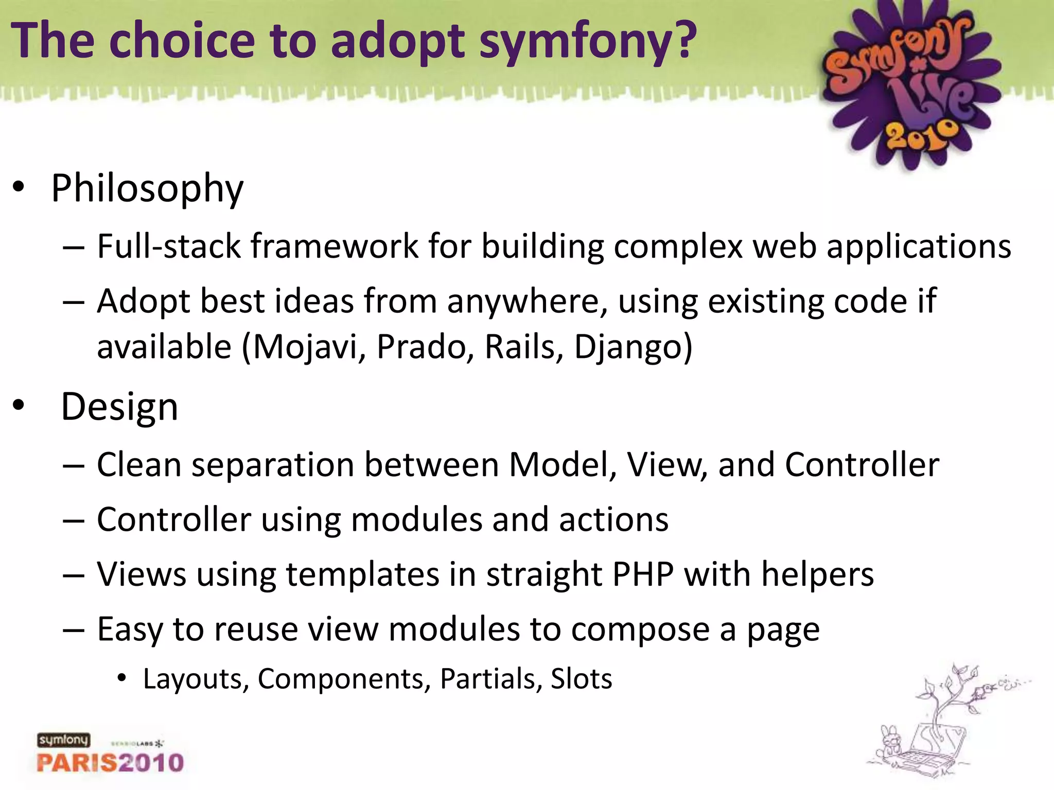 The choice to adopt symfony?PhilosophyFull-stack framework for building complex web applicationsAdopt best ideas from anywhere, using existing code if available (Mojavi, Prado, Rails, Django) DesignClean separation between Model, View, and ControllerController using modules and actionsViews using templates in straight PHP with helpersEasy to reuse view modules to compose a pageLayouts, Components, Partials, Slots