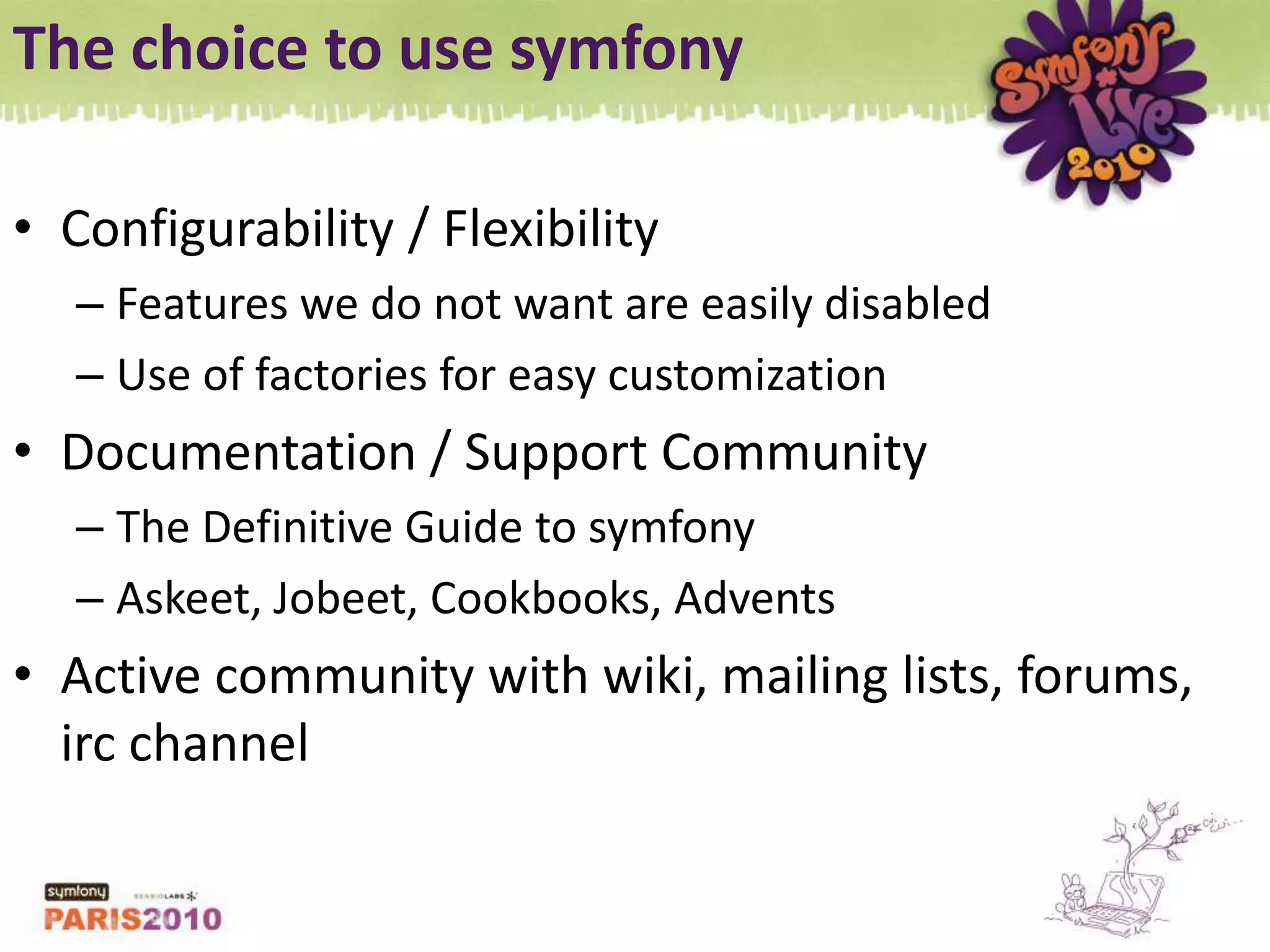 The choice to use symfonyConfigurability / FlexibilityFeatures we do not want are easily disabledUse of factories for easy customizationDocumentation / Support CommunityThe Definitive Guide to symfonyAskeet, Jobeet, Cookbooks, AdventsActive community with wiki, mailing lists, forums, irc channel