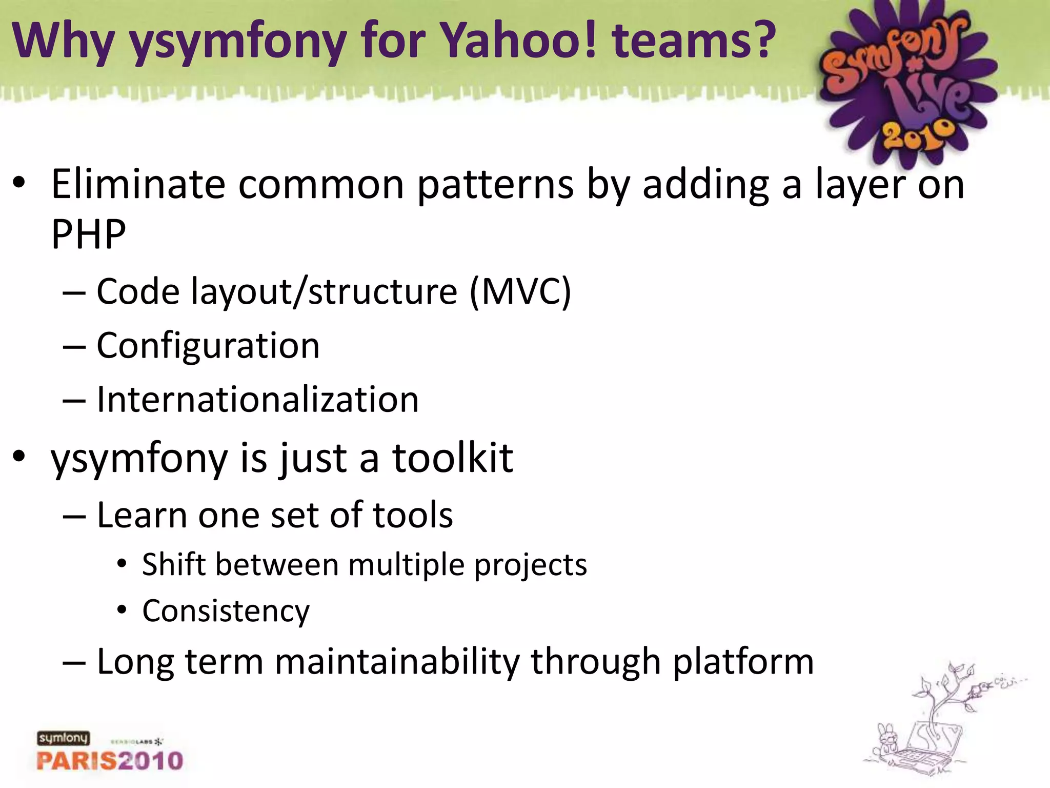 Why ysymfony for Yahoo! teams?Eliminate common patterns by adding a layer on PHPCode layout/structure (MVC)ConfigurationInternationalizationysymfony is just a toolkitLearn one set of toolsShift between multiple projectsConsistencyLong term maintainability through platform