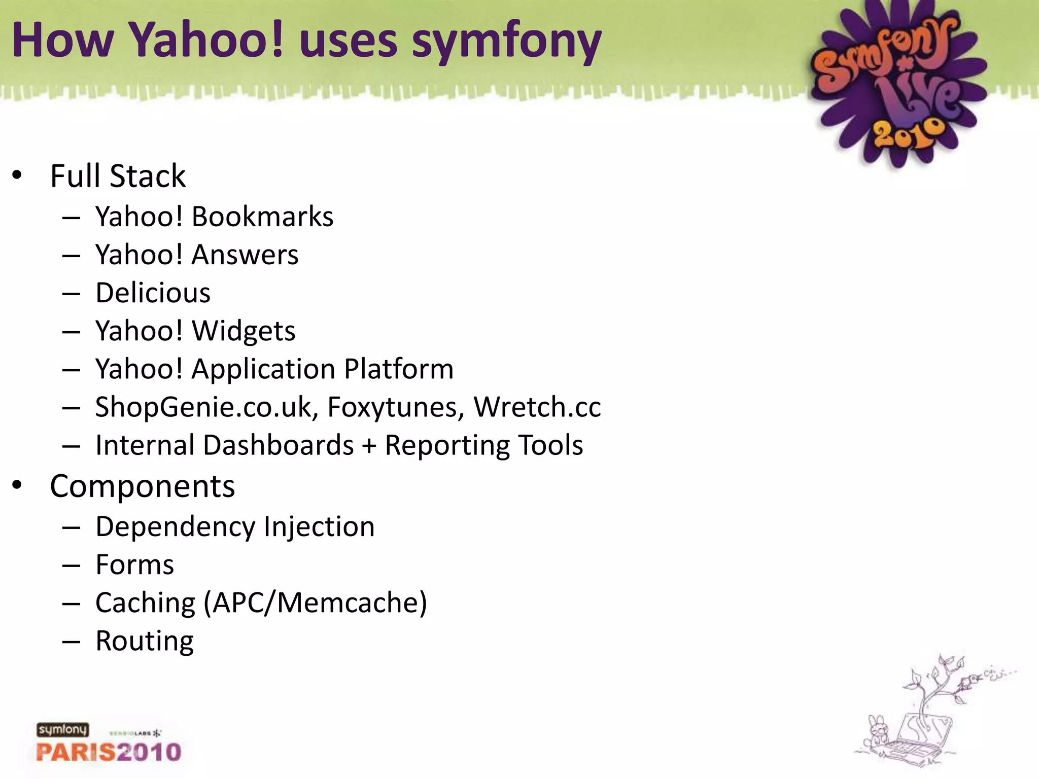 How Yahoo! uses symfonyFull StackYahoo! BookmarksYahoo! AnswersDeliciousYahoo! WidgetsYahoo! Application PlatformShopGenie.co.uk, Foxytunes, Wretch.ccInternal Dashboards + Reporting ToolsComponentsDependency InjectionFormsCaching (APC/Memcache)Routing