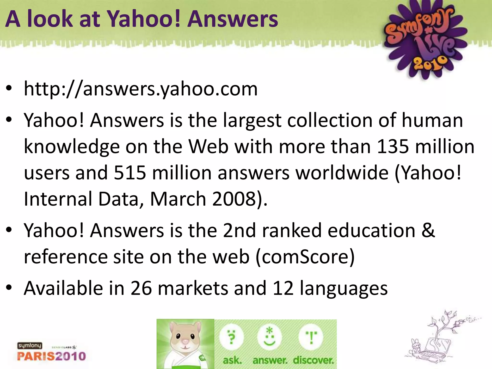 A look at Yahoo! Answershttp://answers.yahoo.comYahoo! Answers is the largest collection of human knowledge on the Web with more than 135 million users and 515 million answers worldwide (Yahoo! Internal Data, March 2008).Yahoo! Answers is the 2nd ranked education & reference site on the web (comScore)Available in 26 markets and 12 languages