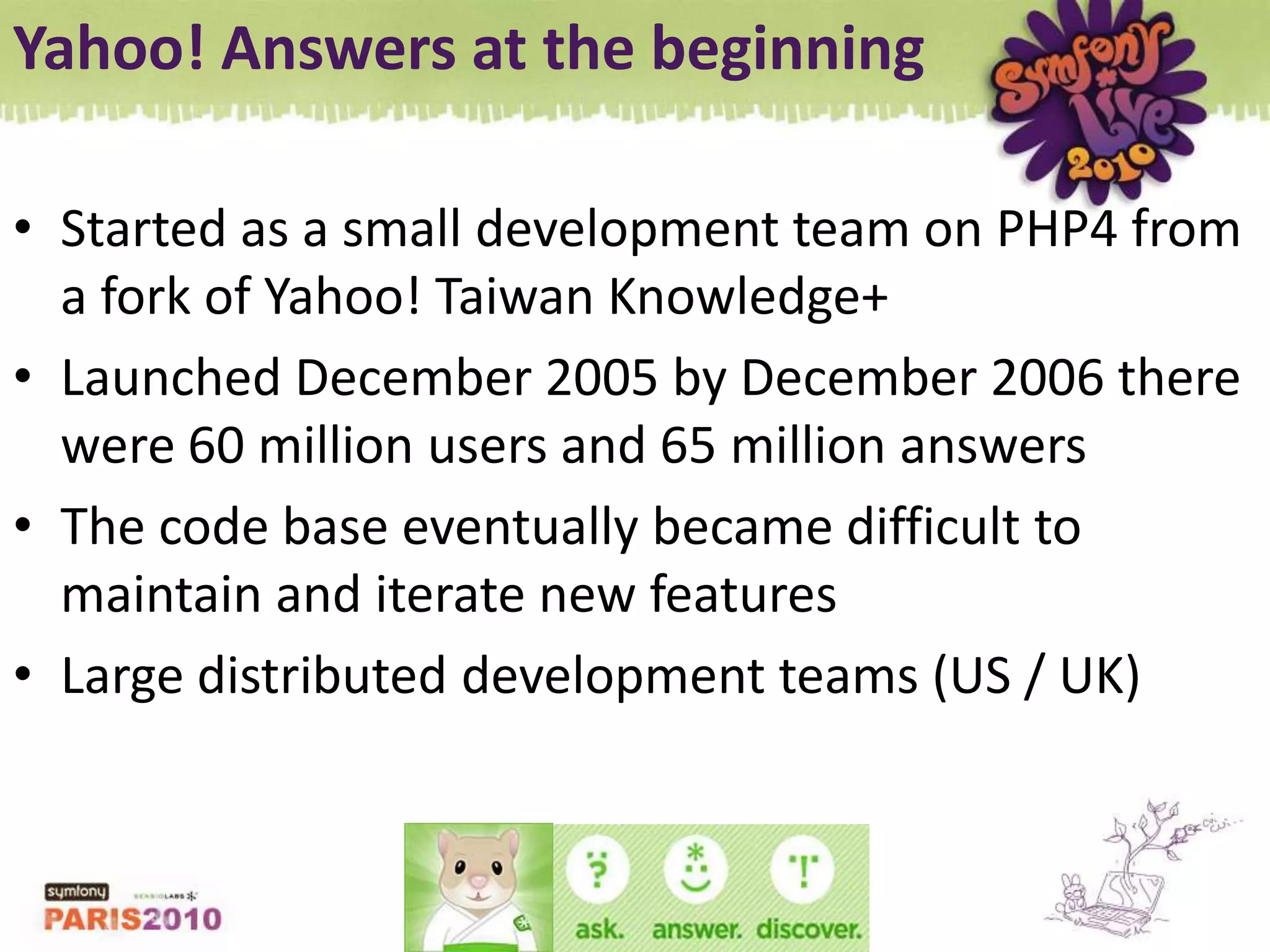 Yahoo! Answers at the beginningStarted as a small development team on PHP4 from a fork of Yahoo! Taiwan Knowledge+Launched December 2005 by December 2006 there were 60 million users and 65 million answersThe code base eventually became difficult to maintain and iterate new featuresLarge distributed development teams (US / UK)