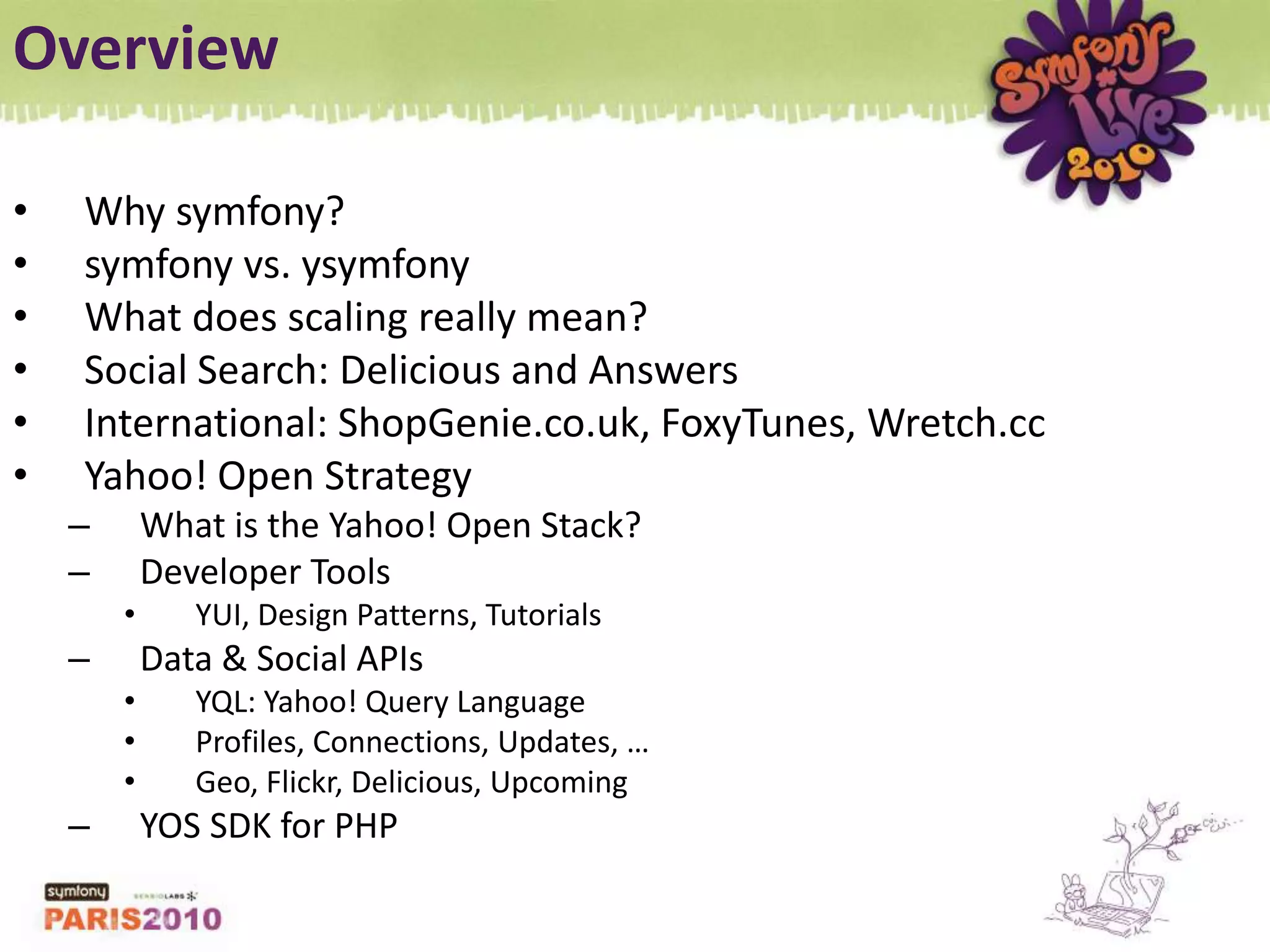 OverviewWhy symfony?symfony vs. ysymfonyWhat does scaling really mean?Social Search: Delicious and AnswersInternational: ShopGenie.co.uk, FoxyTunes, Wretch.ccYahoo! Open StrategyWhat is the Yahoo! Open Stack?Developer ToolsYUI, Design Patterns, TutorialsData & Social APIsYQL: Yahoo! Query LanguageProfiles, Connections, Updates, …Geo, Flickr, Delicious, UpcomingYOS SDK for PHP