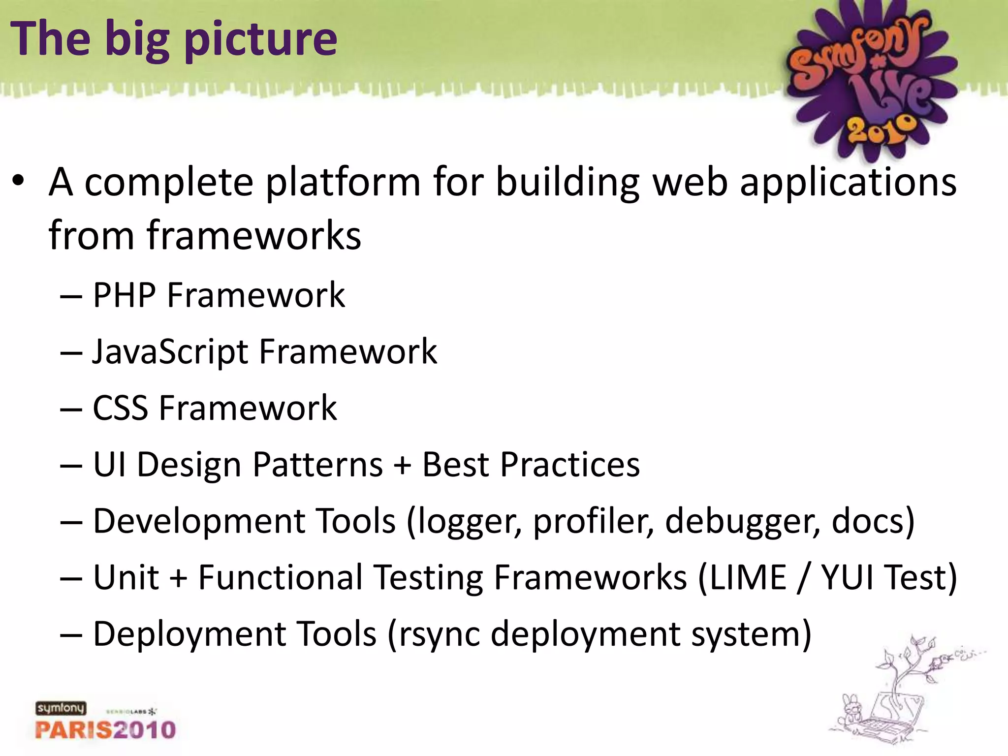 The big pictureA complete platform for building web applications from frameworksPHP FrameworkJavaScript FrameworkCSS FrameworkUI Design Patterns + Best PracticesDevelopment Tools (logger, profiler, debugger, docs)Unit + Functional Testing Frameworks (LIME / YUI Test)Deployment Tools (rsync deployment system)