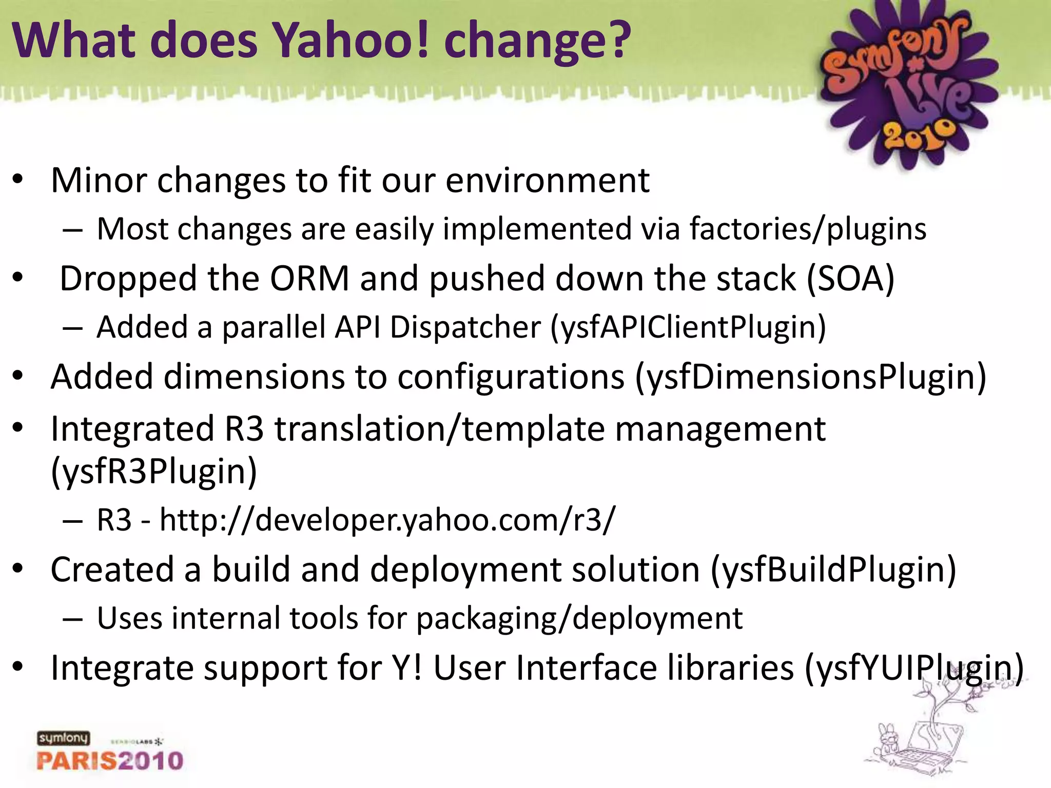 What does Yahoo! change?Minor changes to fit our environmentMost changes are easily implemented via factories/plugins Dropped the ORM and pushed down the stack (SOA)Added a parallel API Dispatcher (ysfAPIClientPlugin)Added dimensions to configurations (ysfDimensionsPlugin)Integrated R3 translation/template management (ysfR3Plugin)R3 - http://developer.yahoo.com/r3/ Created a build and deployment solution (ysfBuildPlugin)Uses internal tools for packaging/deploymentIntegrate support for Y! User Interface libraries (ysfYUIPlugin)